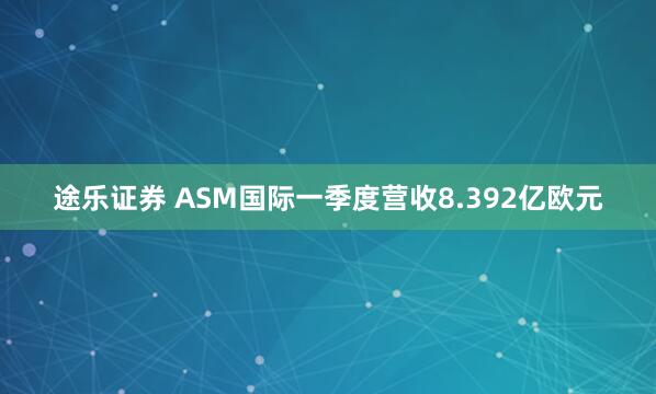 途乐证券 ASM国际一季度营收8.392亿欧元