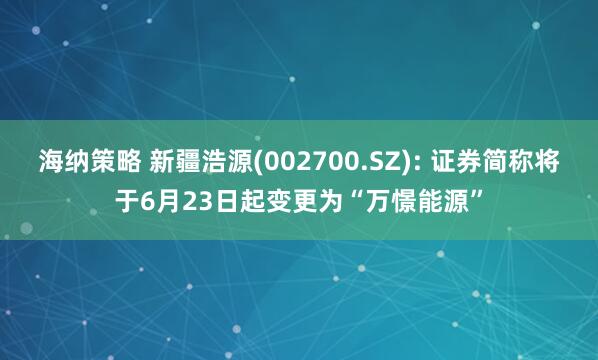 海纳策略 新疆浩源(002700.SZ): 证券简称将于6月23日起变更为“万憬能源”