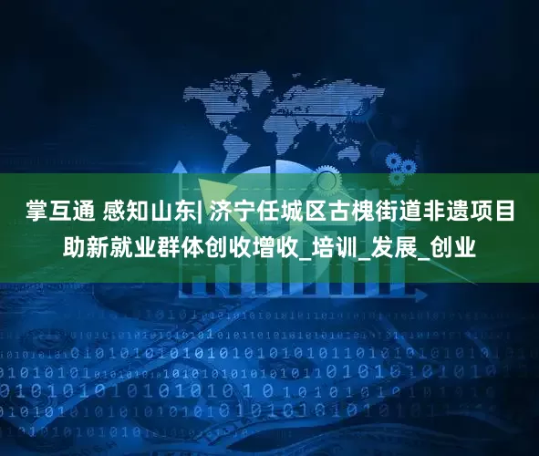 掌互通 感知山东| 济宁任城区古槐街道非遗项目助新就业群体创收增收_培训_发展_创业