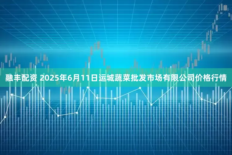 融丰配资 2025年6月11日运城蔬菜批发市场有限公司价格行情