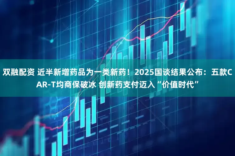 双融配资 近半新增药品为一类新药！2025国谈结果公布：五款CAR-T均商保破冰 创新药支付迈入“价值时代”